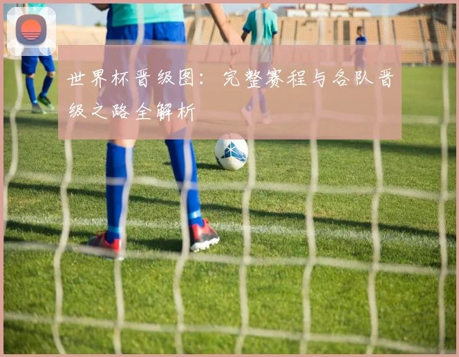 世界杯晋级图：完整赛程与各队晋级之路全解析