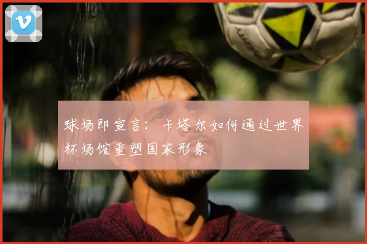 球场即宣言：卡塔尔如何通过世界杯场馆重塑国家形象