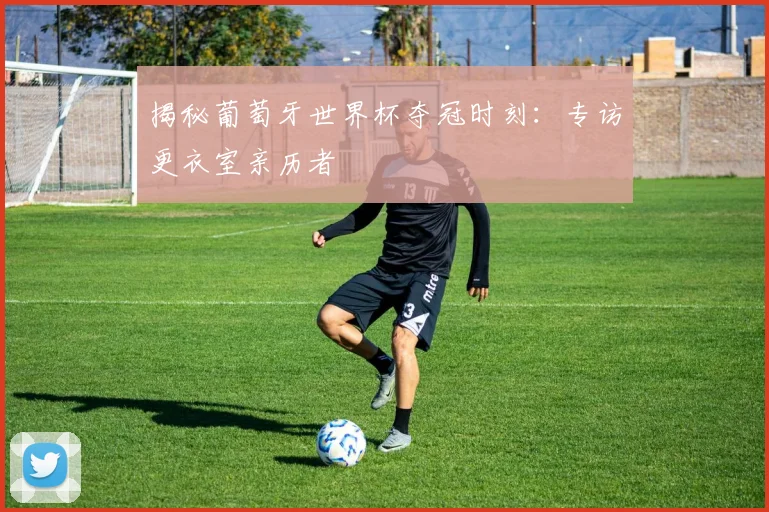 揭秘葡萄牙世界杯夺冠时刻:专访更衣室亲历者