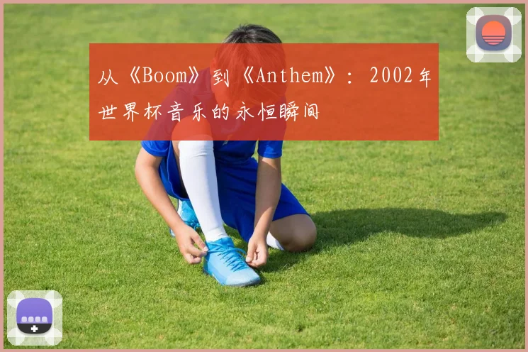 从《Boom》到《Anthem》:2002年世界杯音乐的永恒瞬间