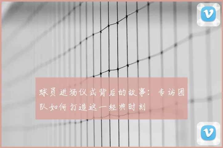 球员进场仪式背后的故事：专访团队如何打造这一经典时刻