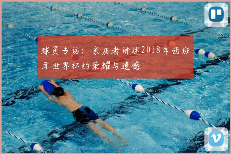 球员专访：亲历者讲述2018年西班牙世界杯的荣耀与遗憾