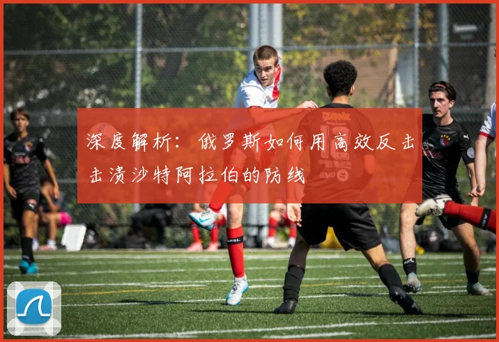 深度解析：俄罗斯如何用高效反击击溃沙特阿拉伯的防线