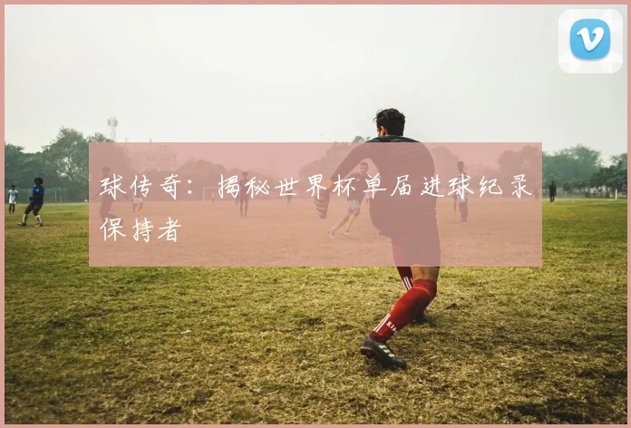 球传奇：揭秘世界杯单届进球纪录保持者