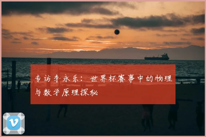 专访李永乐:世界杯赛事中的物理与数学原理探秘