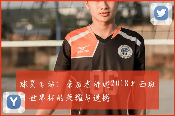 球员专访：亲历者讲述2018年西班牙世界杯的荣耀与遗憾