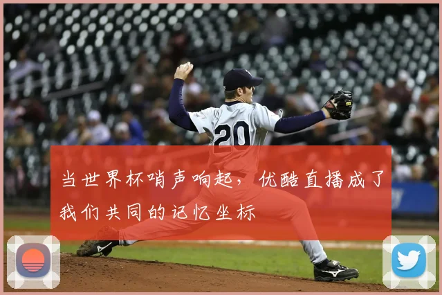 当世界杯哨声响起，优酷直播成了我们共同的记忆坐标