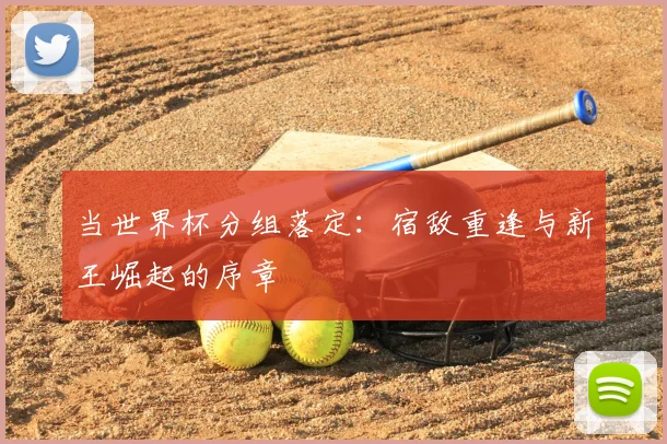当世界杯分组落定：宿敌重逢与新王崛起的序章