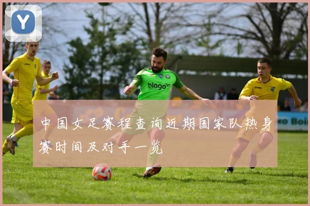 中国女足赛程查询近期国家队热身赛时间及对手一览