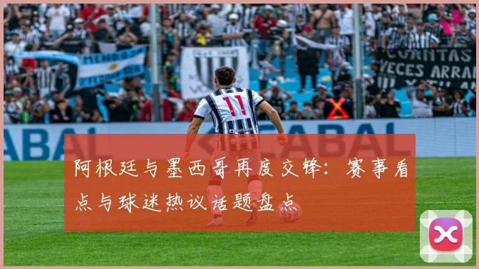 阿根廷与墨西哥再度交锋：赛事看点与球迷热议话题盘点