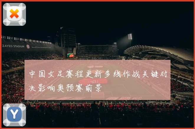 中国女足赛程更新多线作战关键对决影响奥预赛前景