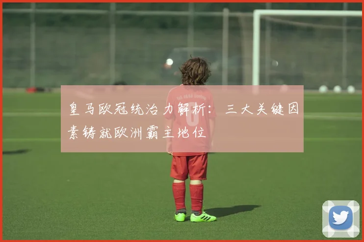 皇马欧冠统治力解析：三大关键因素铸就欧洲霸主地位