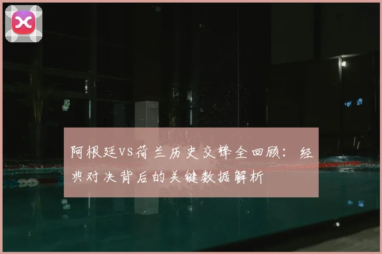 阿根廷vs荷兰历史交锋全回顾：经典对决背后的关键数据解析