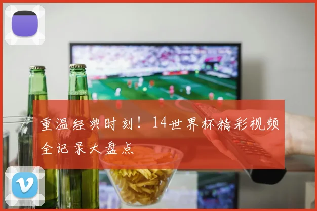重温经典时刻！14世界杯精彩视频全记录大盘点