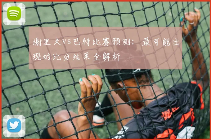 谢里夫vs巴特比赛预测:最可能出现的比分结果全解析