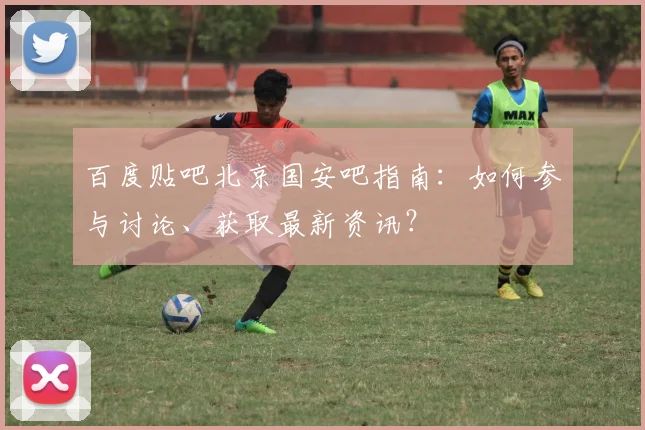 百度贴吧北京国安吧指南：如何参与讨论、获取最新资讯？