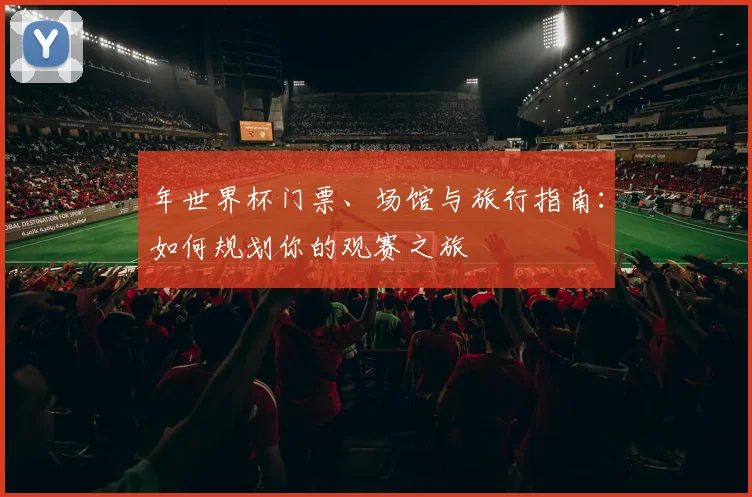 年世界杯门票、场馆与旅行指南:如何规划你的观赛之旅