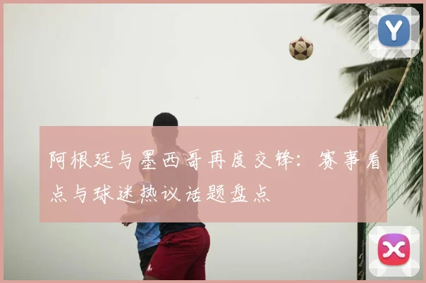 阿根廷与墨西哥再度交锋：赛事看点与球迷热议话题盘点