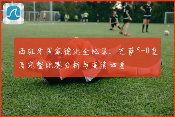 西班牙国家德比全纪录：巴萨5-0皇马完整比赛分析与高清回看