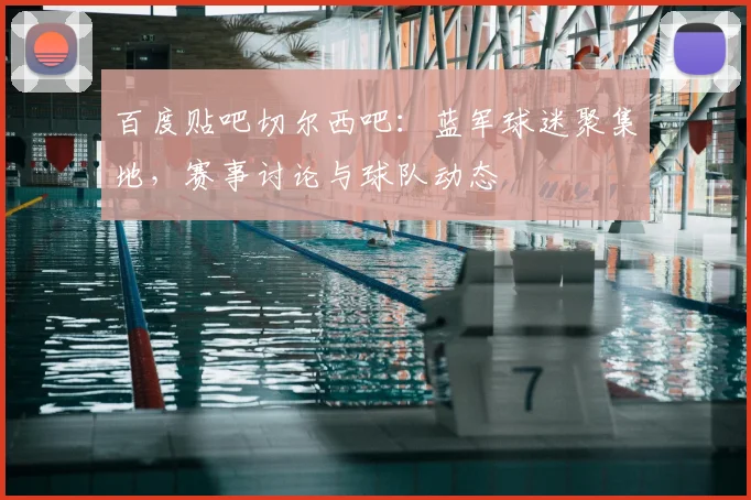 百度贴吧切尔西吧：蓝军球迷聚集地，赛事讨论与球队动态