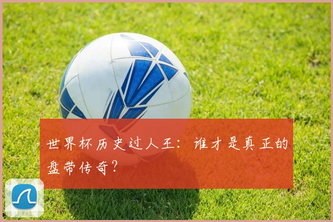 世界杯历史过人王：谁才是真正的盘带传奇？