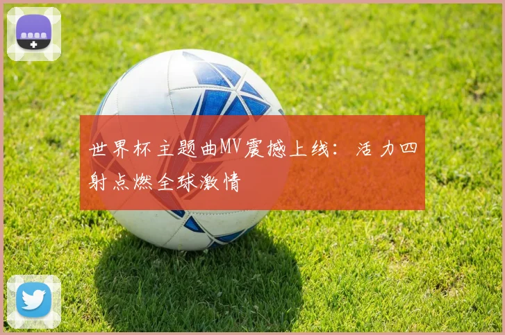 世界杯主题曲MV震撼上线：活力四射点燃全球激情