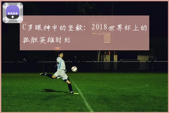 C罗眼神中的坚毅：2018世界杯上的孤胆英雄时刻